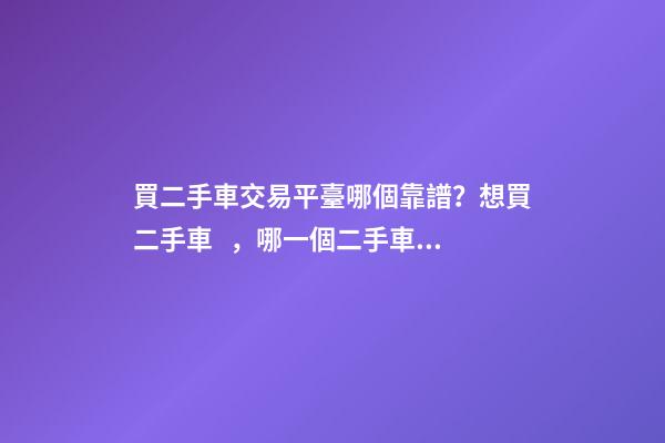 買二手車交易平臺哪個靠譜？想買二手車，哪一個二手車交易平臺最可靠？